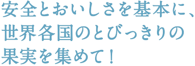 安全とおいしさを基本に、世界各国のとびっきりの果実を集めて！