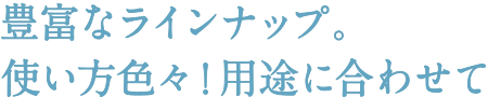 豊富なラインナップ。使い方色々！用途に合わせて