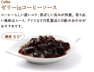 ゼリーinコーヒーソース。コーヒーらしい深いコク、香ばしい苦みが特徴。香り高い風味はムース、アイスなどの乳製品との組み合わせがおすすめです。 