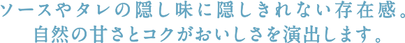 ソースやタレの隠し味に隠しきれない存在感。自然の甘さとコクがおいしさを演出します。