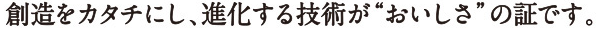 創造をカタチにし、進化する技術がおいしさの証です。