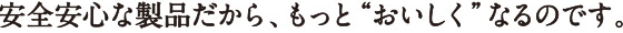 安全安心な製品だから、もっとおいしくなるのです。