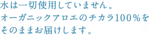 水は一切使用していません。オーガニックアロエのチカラ100％をそのままお届けします。