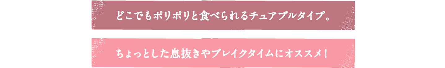 どこでもポリポリと食べられるチュアブルタイプ。　ちょっとした息抜きやブレイクタイムにオススメ！