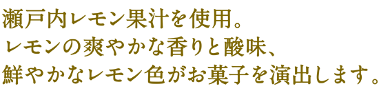 瀬戸内レモン果汁使用。レモンの爽やかな香りと酸味、鮮やかなレモン色がお菓子を演出します。